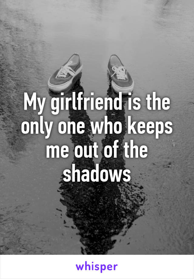 My girlfriend is the only one who keeps me out of the shadows