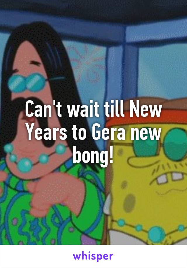 Can't wait till New Years to Gera new bong!