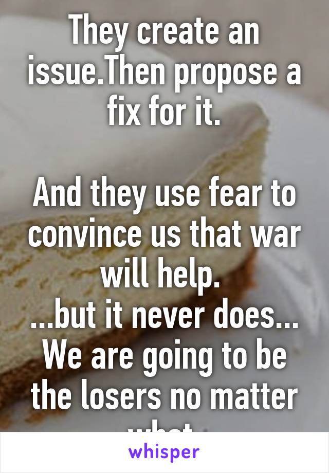 They create an issue.Then propose a fix for it.

And they use fear to convince us that war will help. 
...but it never does...
We are going to be the losers no matter what.