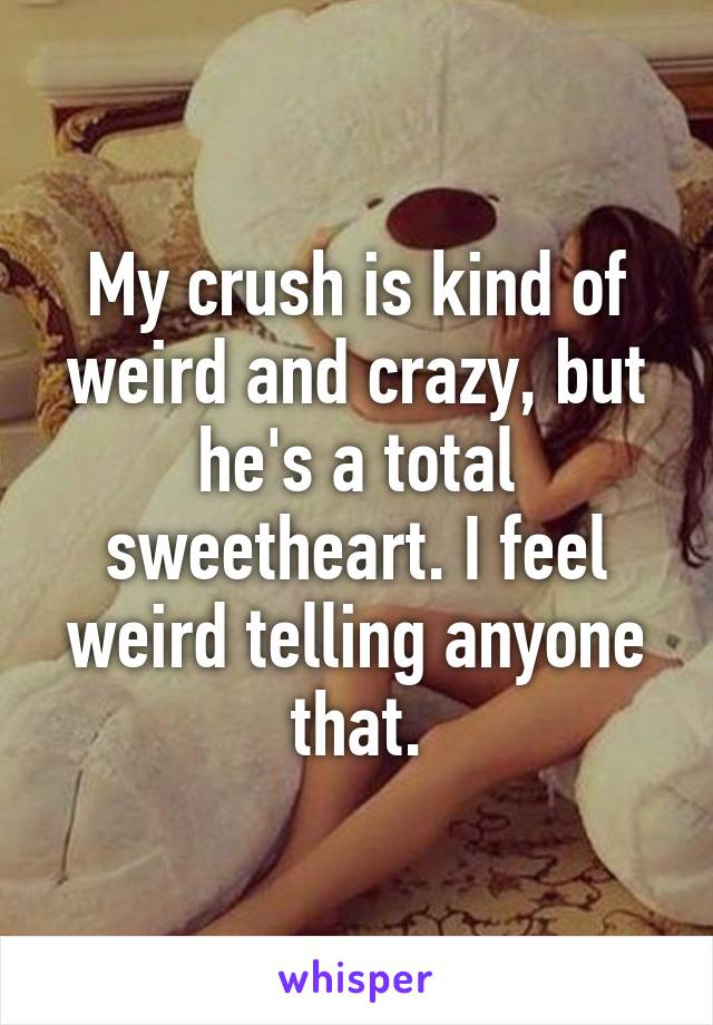 My crush is kind of weird and crazy, but he's a total sweetheart. I feel weird telling anyone that.