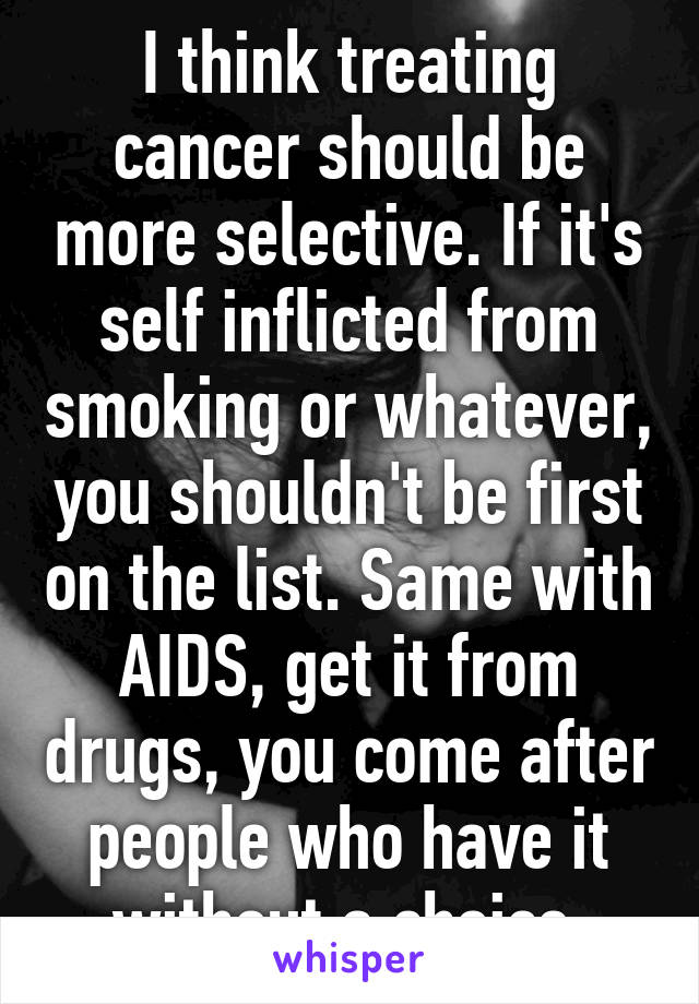 I think treating cancer should be more selective. If it's self inflicted from smoking or whatever, you shouldn't be first on the list. Same with AIDS, get it from drugs, you come after people who have it without a choice 