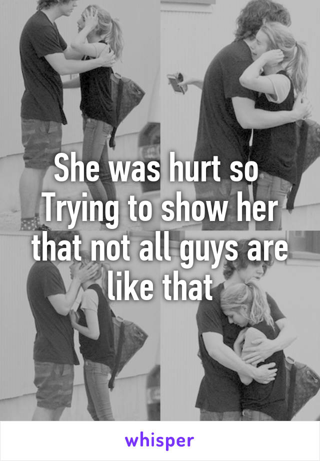 She was hurt so 
Trying to show her that not all guys are like that