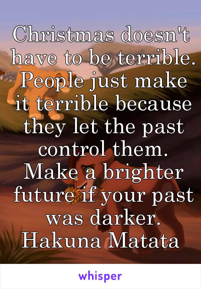 Christmas doesn't have to be terrible. People just make it terrible because they let the past control them. Make a brighter future if your past was darker. Hakuna Matata 
