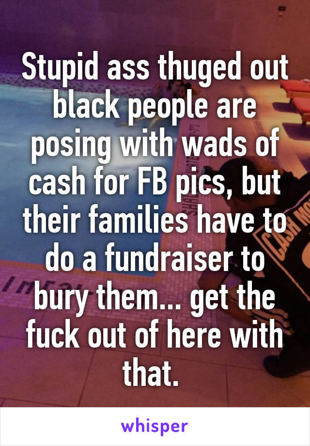 Stupid ass thuged out black people are posing with wads of cash for FB pics, but their families have to do a fundraiser to bury them... get the fuck out of here with that. 