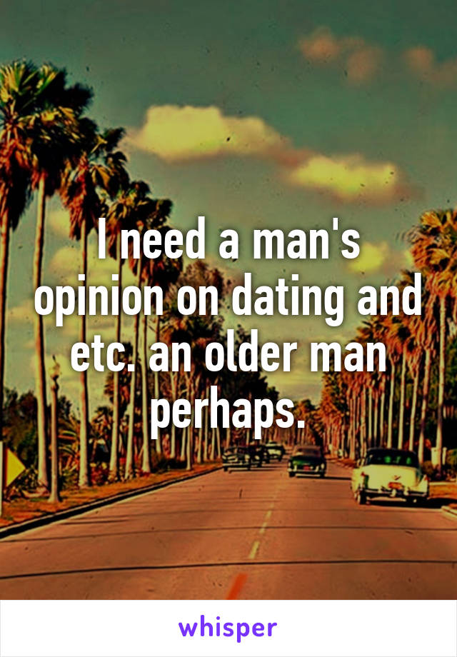 I need a man's opinion on dating and etc. an older man perhaps.