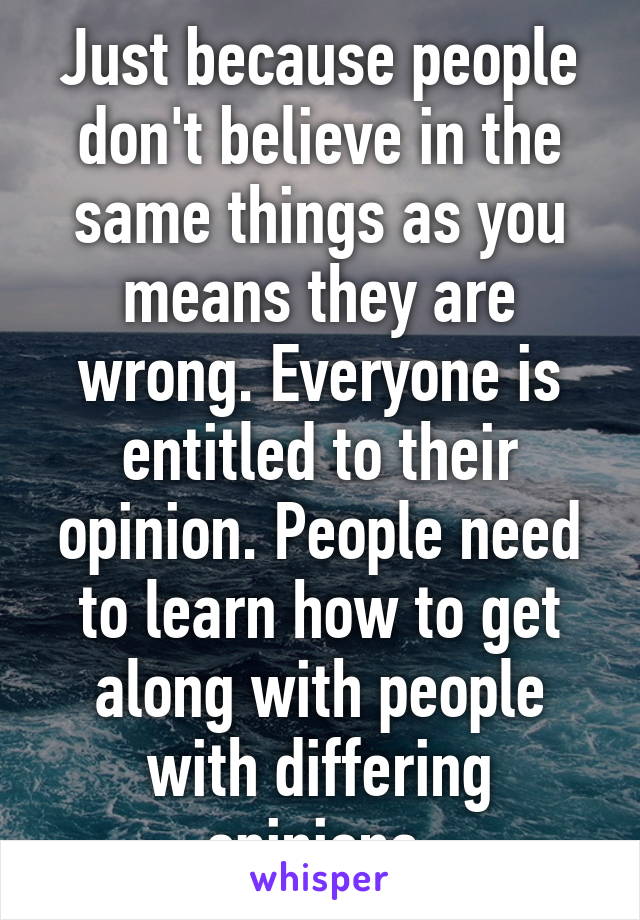 Just because people don't believe in the same things as you means they are wrong. Everyone is entitled to their opinion. People need to learn how to get along with people with differing opinions.