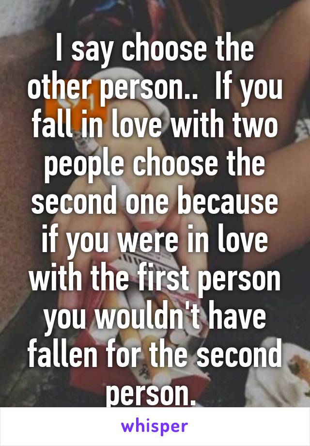 I say choose the other person..  If you fall in love with two people choose the second one because if you were in love with the first person you wouldn't have fallen for the second person. 