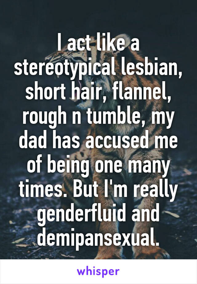 I act like a stereotypical lesbian, short hair, flannel, rough n tumble, my dad has accused me of being one many times. But I'm really genderfluid and demipansexual.