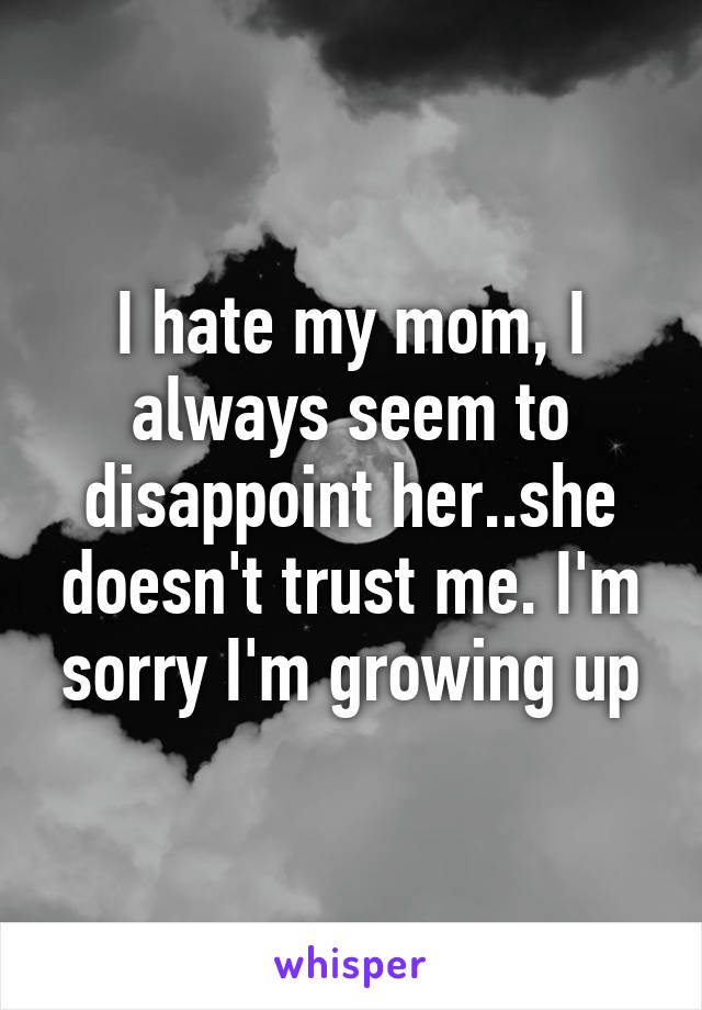 I hate my mom, I always seem to disappoint her..she doesn't trust me. I'm sorry I'm growing up