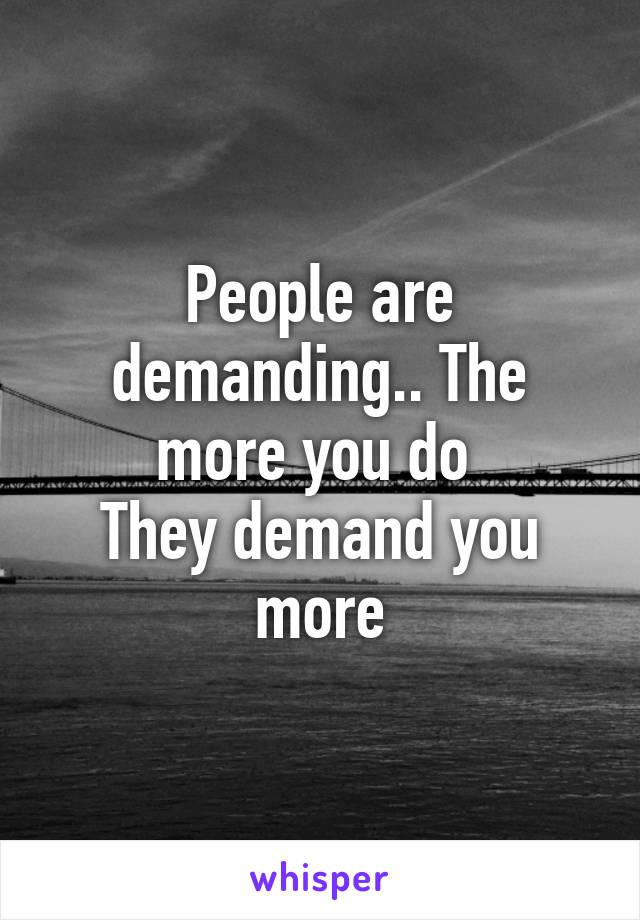People are demanding.. The more you do 
They demand you more