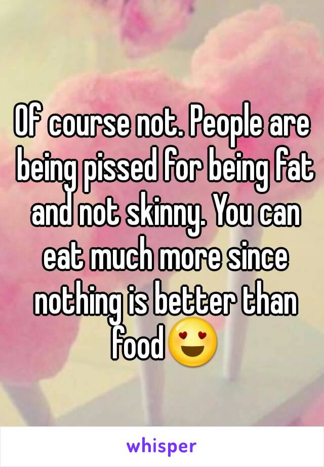 Of course not. People are being pissed for being fat and not skinny. You can eat much more since nothing is better than food😍