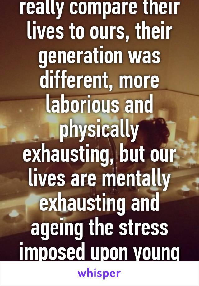 Can our parents really compare their lives to ours, their generation was different, more laborious and physically exhausting, but our lives are mentally exhausting and ageing the stress imposed upon young children cause burn outs! 