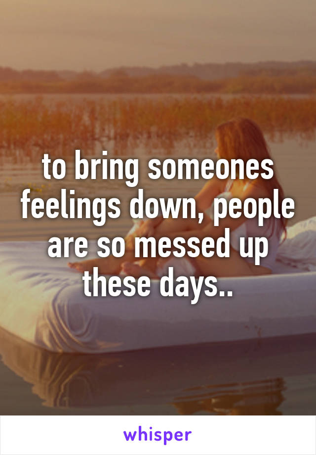 to bring someones feelings down, people are so messed up these days..