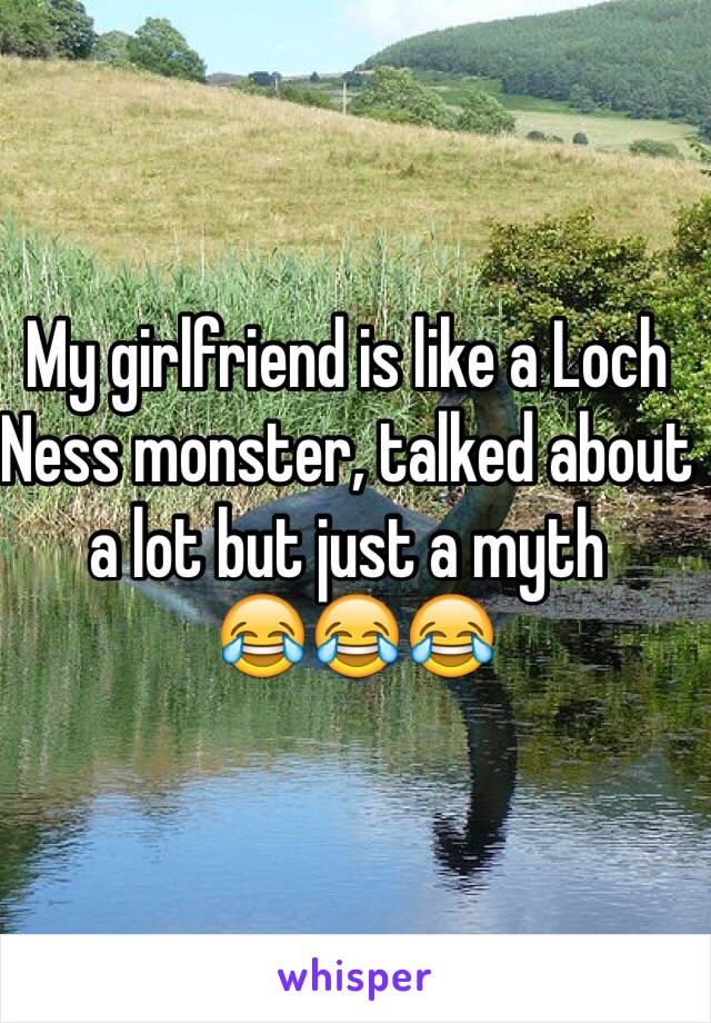 My girlfriend is like a Loch Ness monster, talked about a lot but just a myth 
 😂😂😂