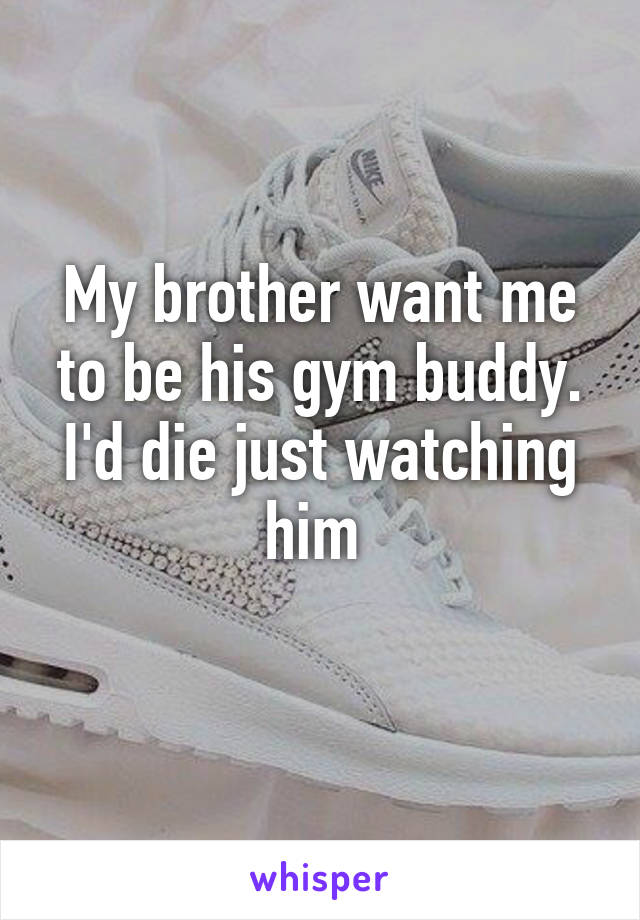 My brother want me to be his gym buddy. I'd die just watching him 

