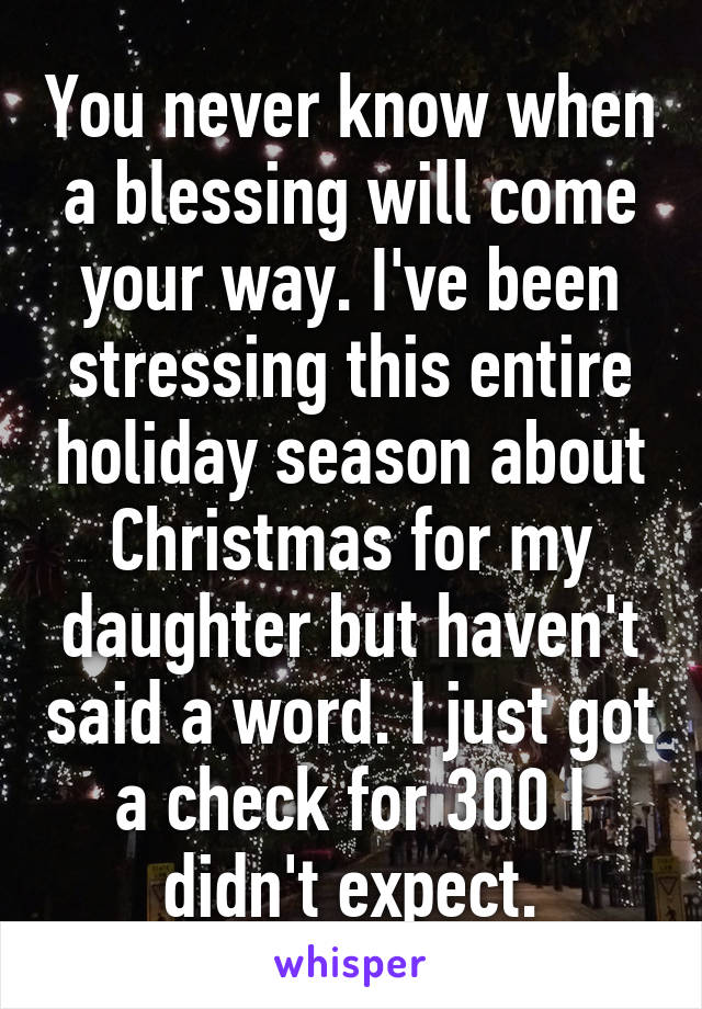 You never know when a blessing will come your way. I've been stressing this entire holiday season about Christmas for my daughter but haven't said a word. I just got a check for 300 I didn't expect.