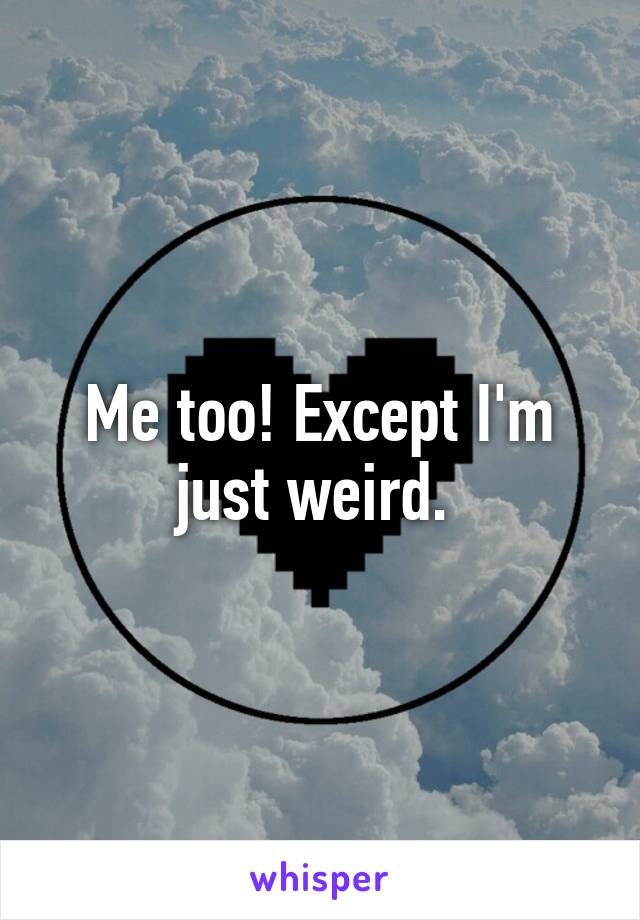 Me too! Except I'm just weird. 