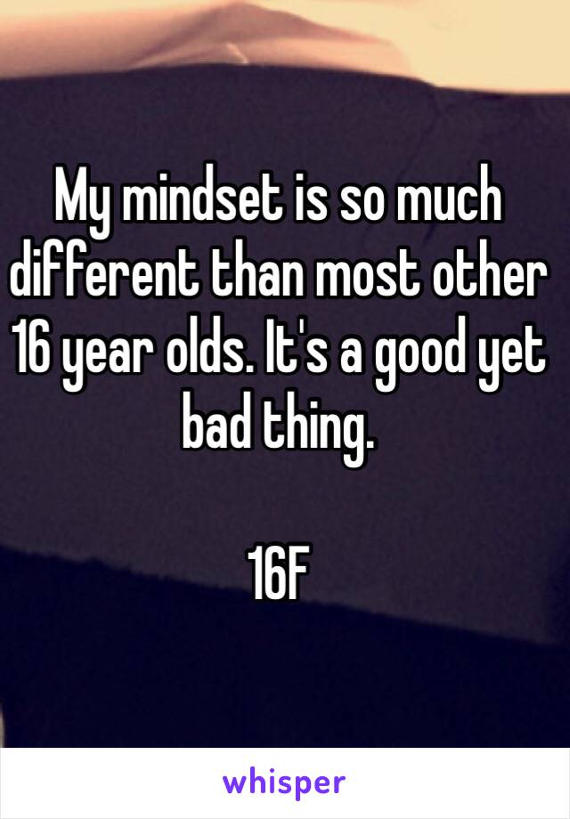 My mindset is so much different than most other 16 year olds. It's a good yet bad thing. 

16F 