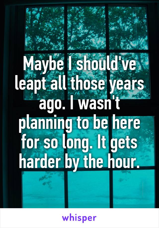 Maybe I should've leapt all those years ago. I wasn't planning to be here for so long. It gets harder by the hour.