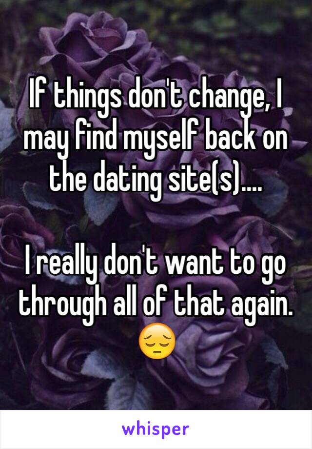 If things don't change, I may find myself back on the dating site(s)....

I really don't want to go through all of that again. 😔