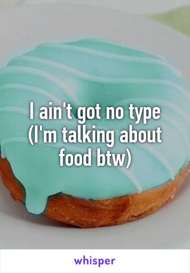 I ain't got no type
(I'm talking about food btw)
