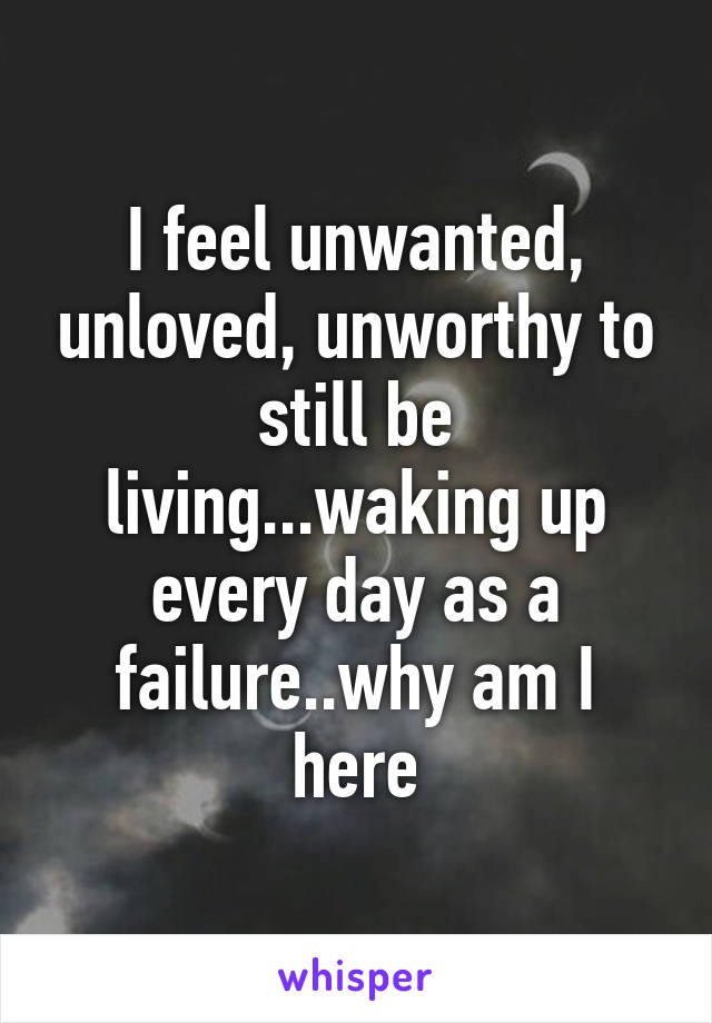 I feel unwanted, unloved, unworthy to still be living...waking up every day as a failure..why am I here