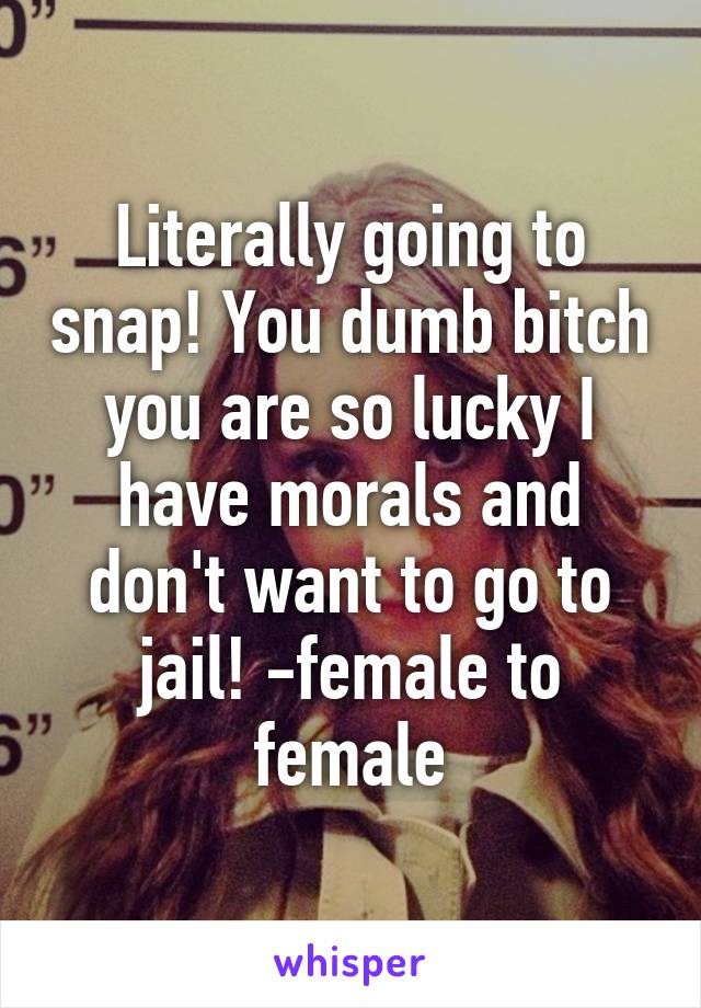 Literally going to snap! You dumb bitch you are so lucky I have morals and don't want to go to jail! -female to female