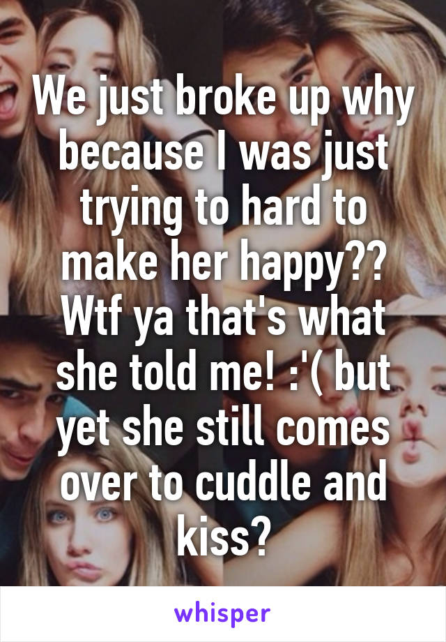 We just broke up why because I was just trying to hard to make her happy?? Wtf ya that's what she told me! :'( but yet she still comes over to cuddle and kiss?