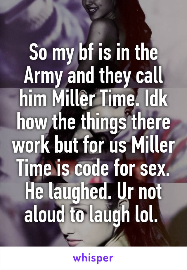 So my bf is in the Army and they call him Miller Time. Idk how the things there work but for us Miller Time is code for sex. He laughed. Ur not aloud to laugh lol. 