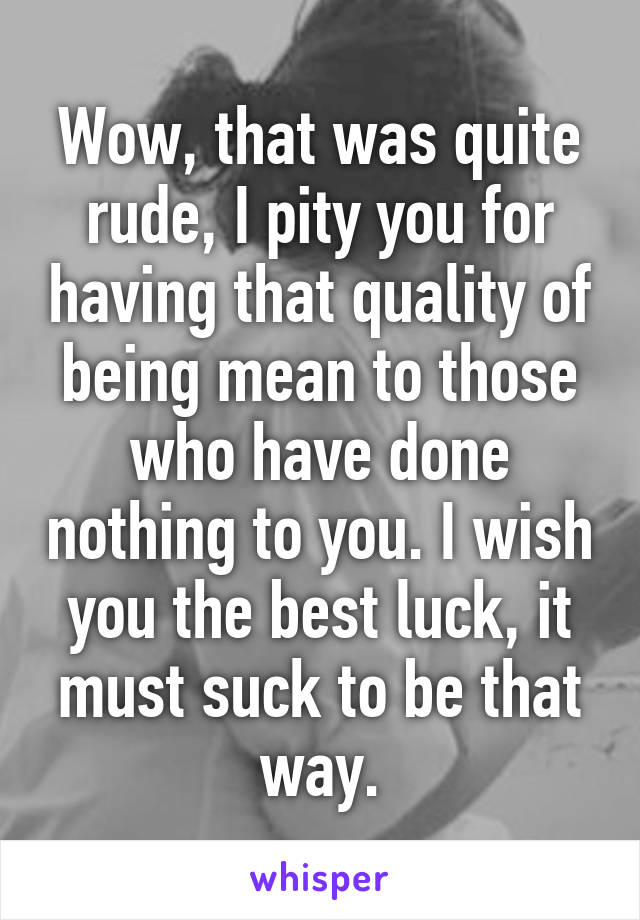 Wow, that was quite rude, I pity you for having that quality of being mean to those who have done nothing to you. I wish you the best luck, it must suck to be that way.