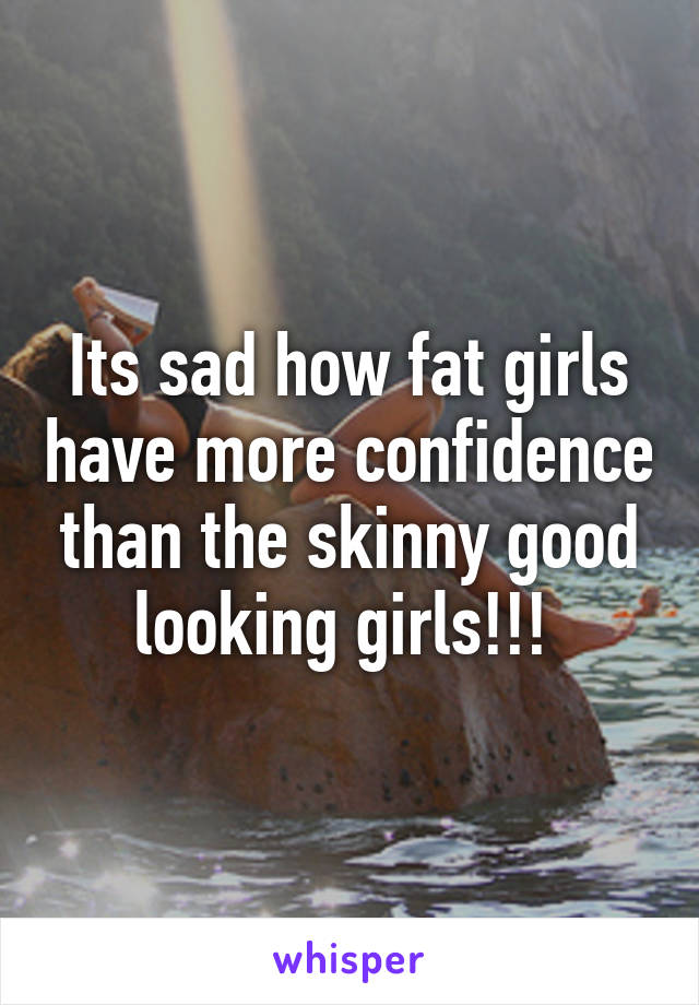 Its sad how fat girls have more confidence than the skinny good looking girls!!! 