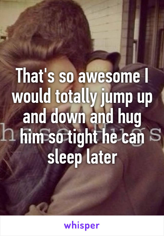 That's so awesome I would totally jump up and down and hug him so tight he can sleep later