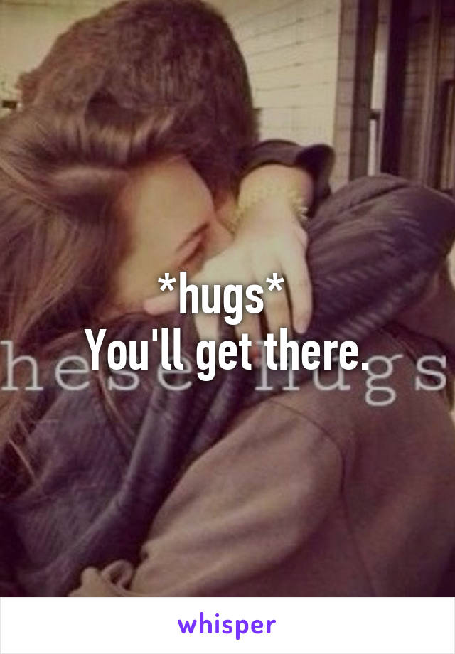 *hugs* 
You'll get there.