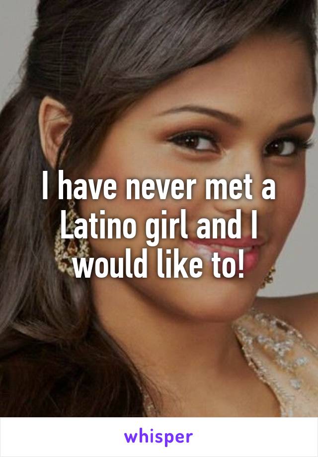 I have never met a Latino girl and I would like to!