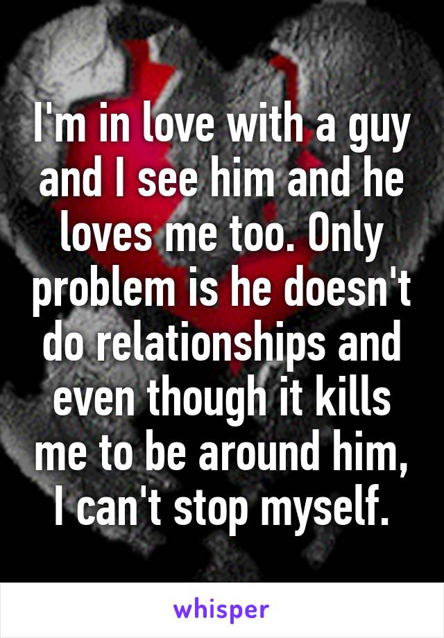 I'm in love with a guy and I see him and he loves me too. Only problem is he doesn't do relationships and even though it kills me to be around him, I can't stop myself.