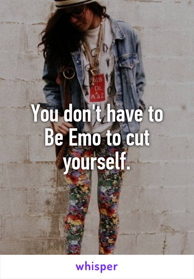 You don't have to
Be Emo to cut yourself.