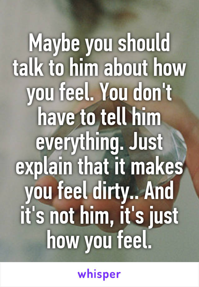 Maybe you should talk to him about how you feel. You don't have to tell him everything. Just explain that it makes you feel dirty.. And it's not him, it's just how you feel.