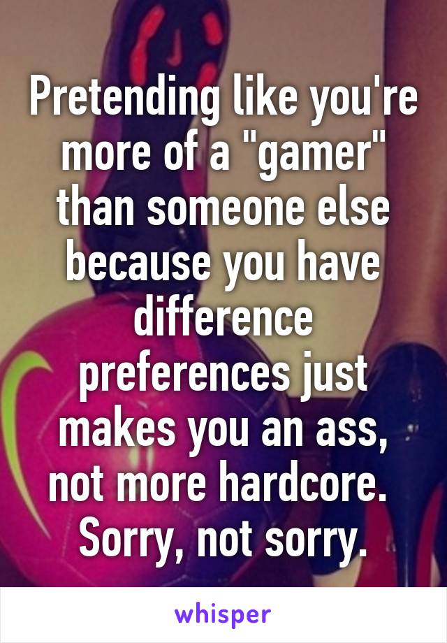 Pretending like you're more of a "gamer" than someone else because you have difference preferences just makes you an ass, not more hardcore.  Sorry, not sorry.