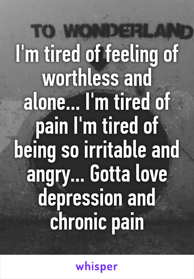 I'm tired of feeling of worthless and alone... I'm tired of pain I'm tired of being so irritable and angry... Gotta love depression and chronic pain