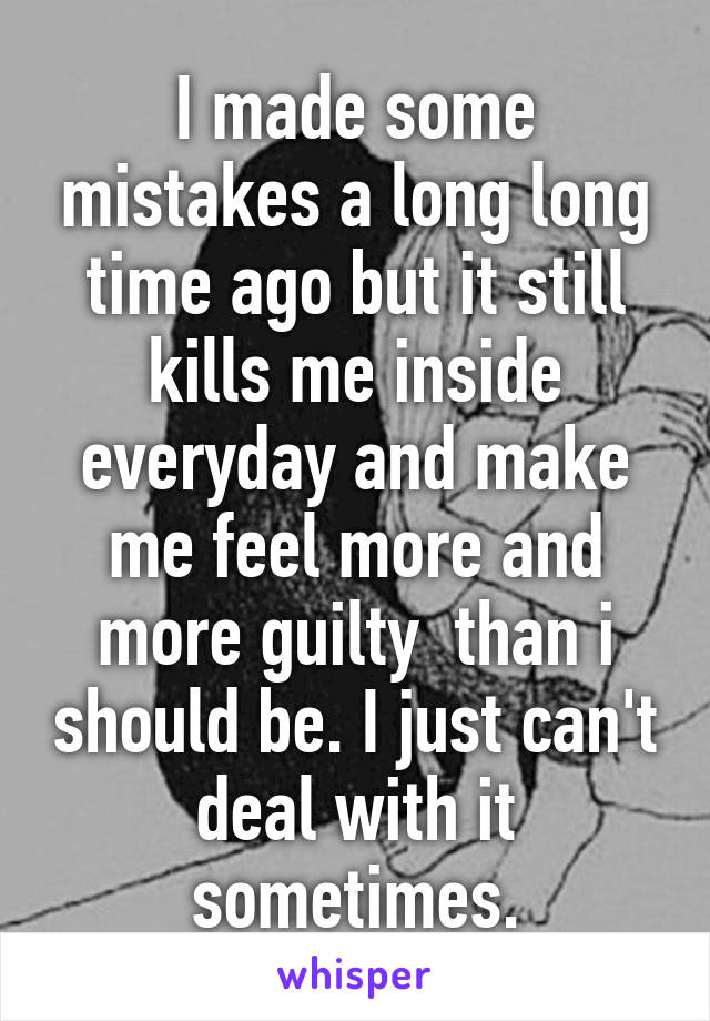 I made some mistakes a long long time ago but it still kills me inside everyday and make me feel more and more guilty  than i should be. I just can't deal with it sometimes.