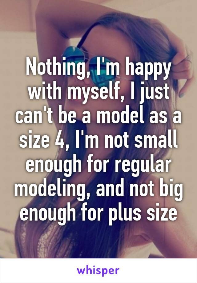 Nothing, I'm happy with myself, I just can't be a model as a size 4, I'm not small enough for regular modeling, and not big enough for plus size