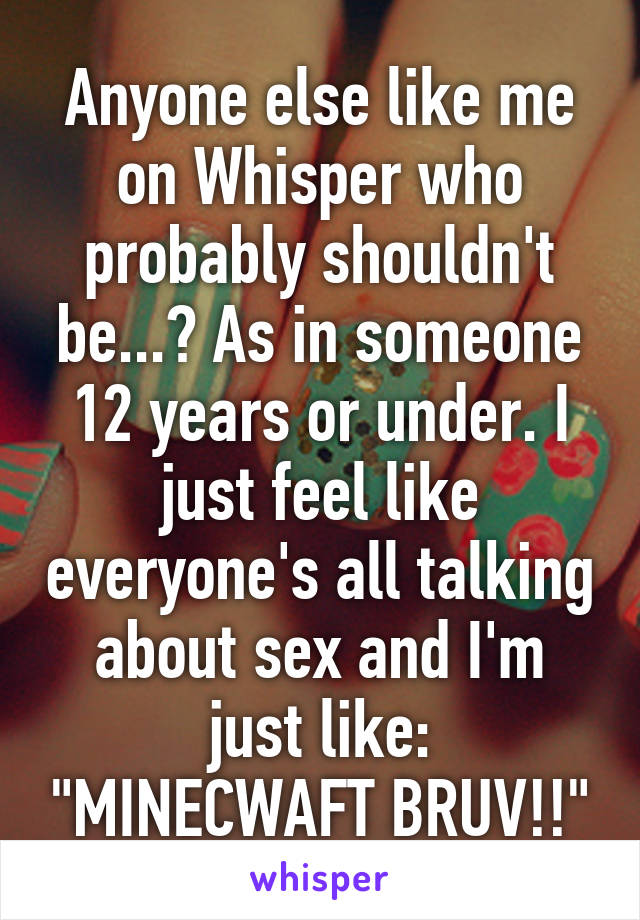 Anyone else like me on Whisper who probably shouldn't be...? As in someone 12 years or under. I just feel like everyone's all talking about sex and I'm just like: "MINECWAFT BRUV!!"