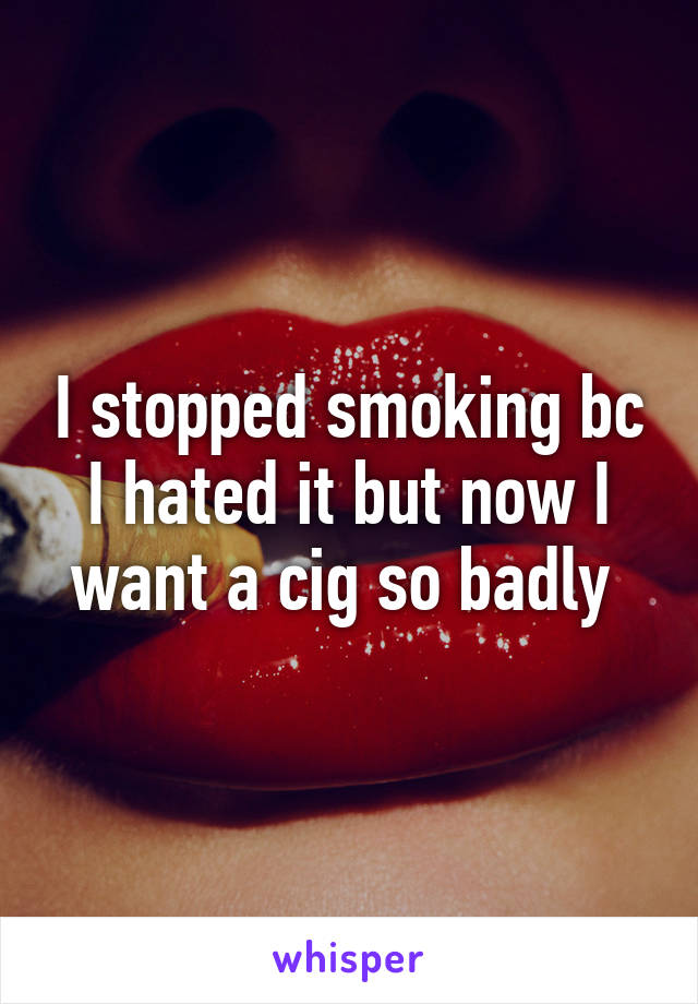 I stopped smoking bc I hated it but now I want a cig so badly 