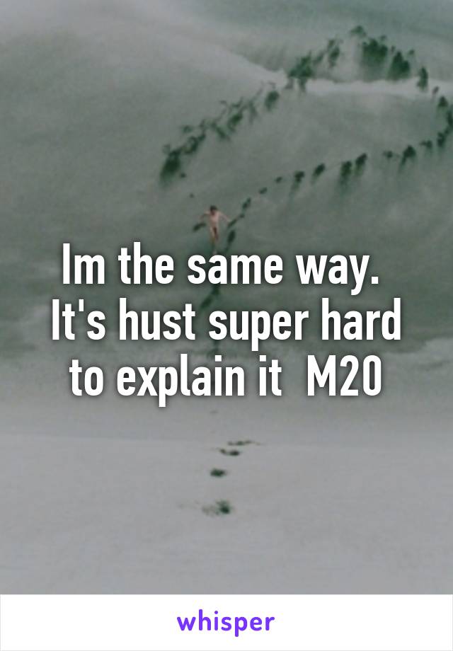 Im the same way.  It's hust super hard to explain it  M20