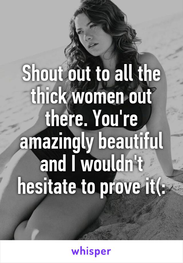 Shout out to all the thick women out there. You're amazingly beautiful and I wouldn't hesitate to prove it(: