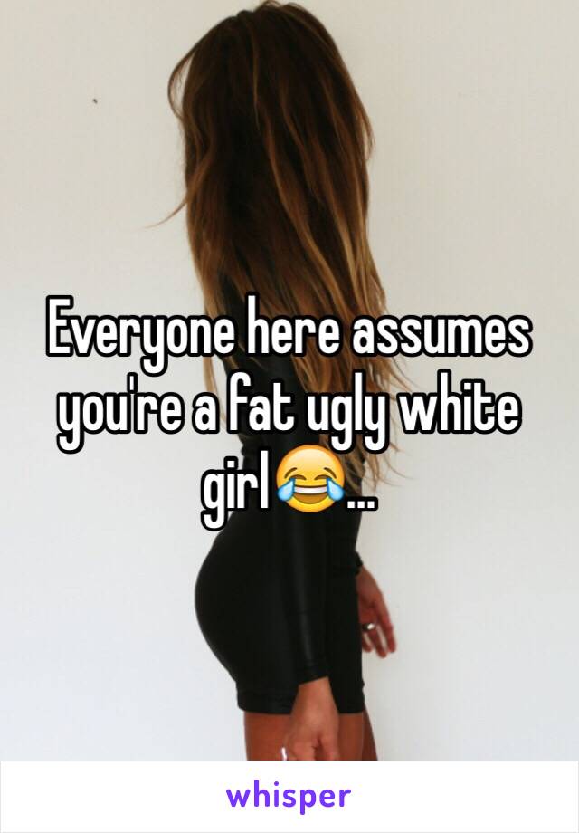 Everyone here assumes you're a fat ugly white girl😂...