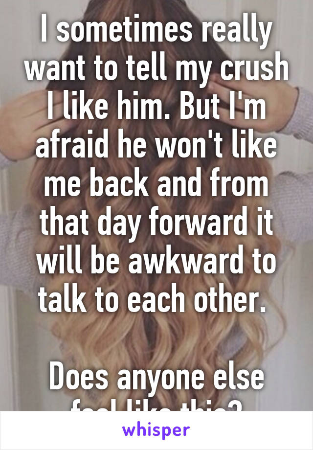 I sometimes really want to tell my crush I like him. But I'm afraid he won't like me back and from that day forward it will be awkward to talk to each other. 

Does anyone else feel like this?