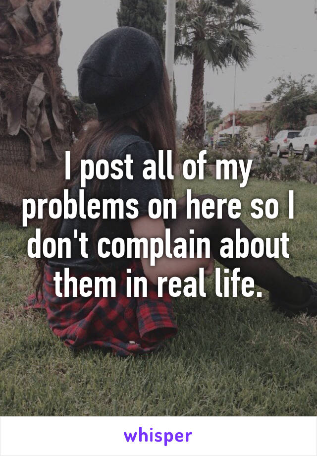 I post all of my problems on here so I don't complain about them in real life.