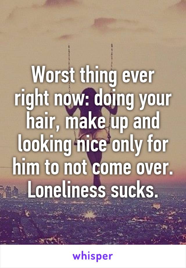 Worst thing ever right now: doing your hair, make up and looking nice only for him to not come over. Loneliness sucks.