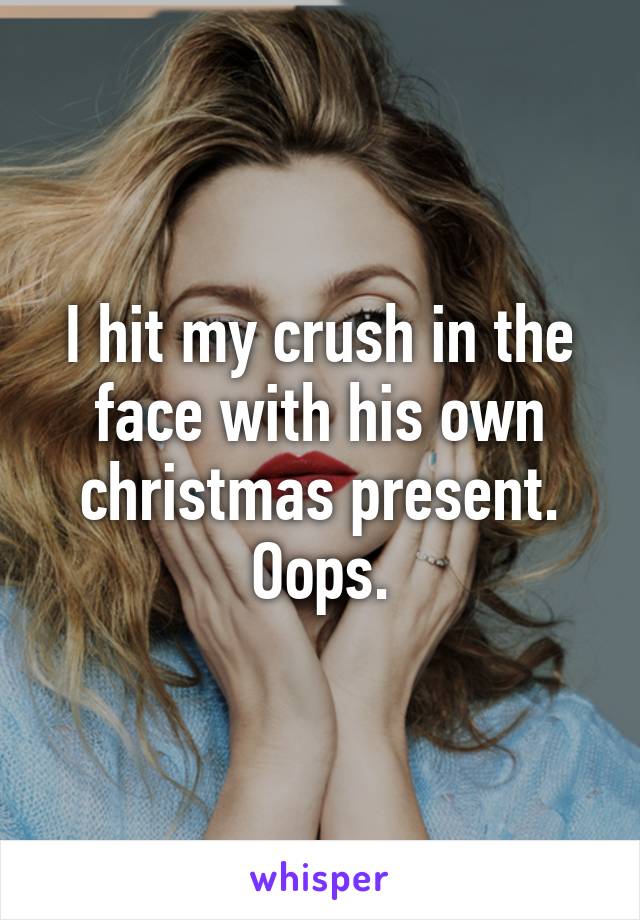 I hit my crush in the face with his own christmas present.
Oops.